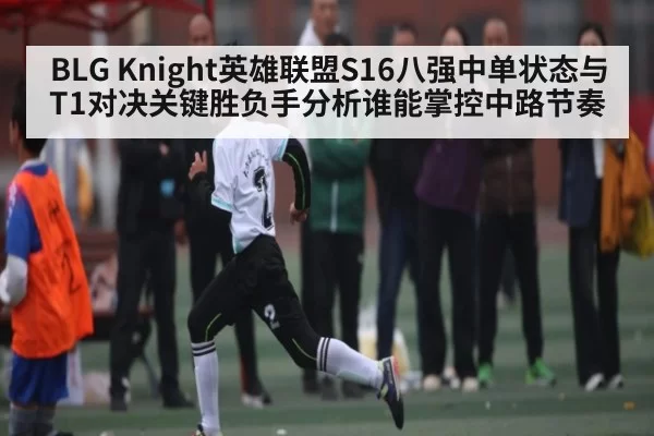 BLG Knight英雄联盟S16八强中单状态与T1对决关键胜负手分析谁能掌控中路节奏